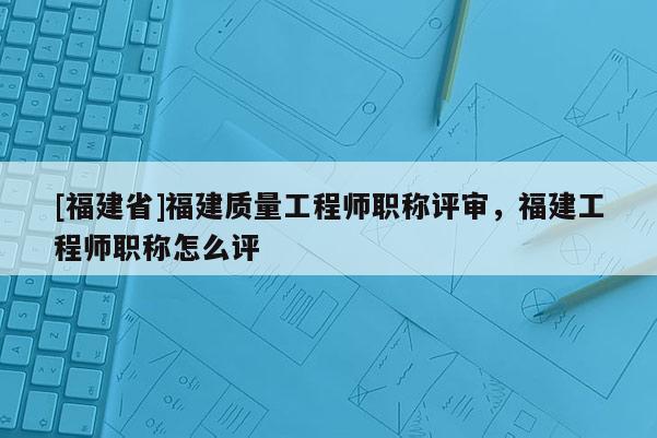 [福建省]福建質(zhì)量工程師職稱評(píng)審，福建工程師職稱怎么評(píng)