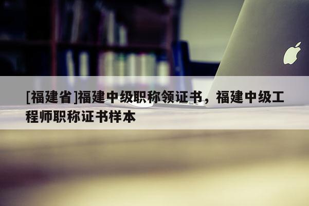 [福建省]福建中級職稱領(lǐng)證書，福建中級工程師職稱證書樣本