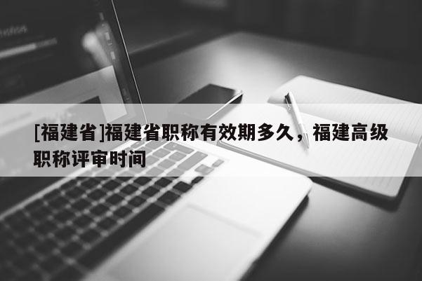 [福建省]福建省職稱有效期多久，福建高級職稱評審時間