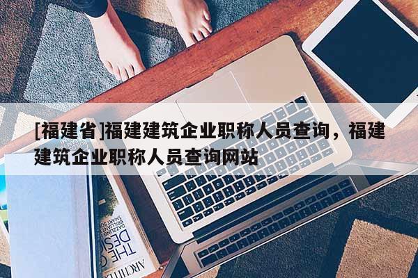 [福建省]福建建筑企業(yè)職稱人員查詢，福建建筑企業(yè)職稱人員查詢網(wǎng)站