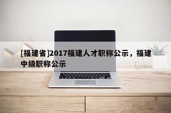 [福建省]2017福建人才職稱公示，福建中級(jí)職稱公示