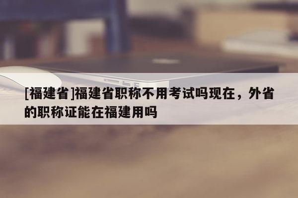 [福建省]福建省職稱不用考試嗎現(xiàn)在，外省的職稱證能在福建用嗎