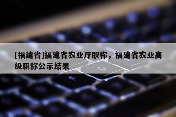 [福建省]福建省農業(yè)廳職稱，福建省農業(yè)高級職稱公示結果