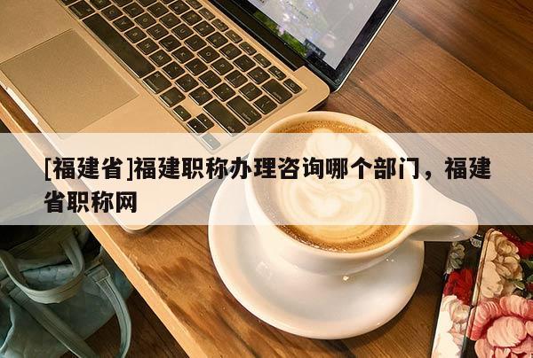 [福建省]福建職稱辦理咨詢哪個部門，福建省職稱網(wǎng)