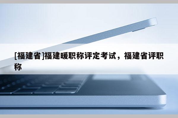 [福建省]福建暖職稱評定考試，福建省評職稱