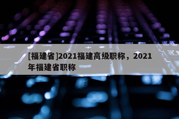 [福建省]2021福建高級職稱，2021年福建省職稱