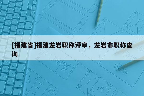 [福建省]福建龍巖職稱評審，龍巖市職稱查詢