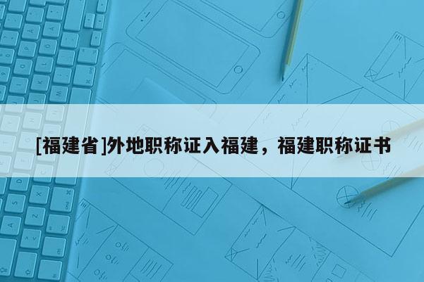 [福建省]外地職稱證入福建，福建職稱證書