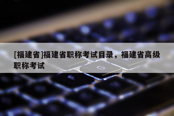 [福建省]福建省職稱考試目錄，福建省高級職稱考試