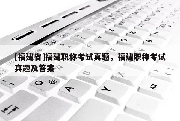 [福建省]福建職稱考試真題，福建職稱考試真題及答案