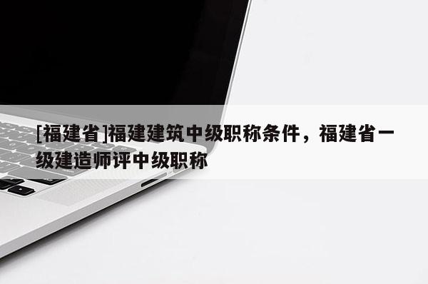 [福建省]福建建筑中級(jí)職稱條件，福建省一級(jí)建造師評(píng)中級(jí)職稱
