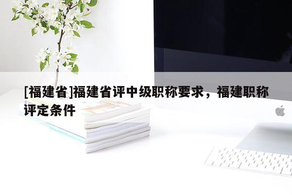 [福建省]福建省評中級職稱要求，福建職稱評定條件