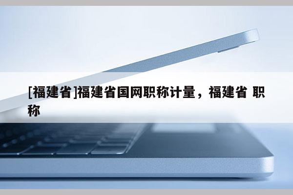 [福建省]福建省國網(wǎng)職稱計量，福建省 職稱