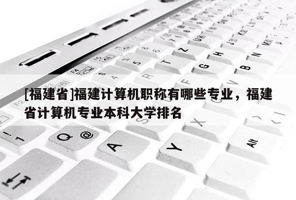 [福建省]福建計算機職稱有哪些專業(yè)，福建省計算機專業(yè)本科大學排名