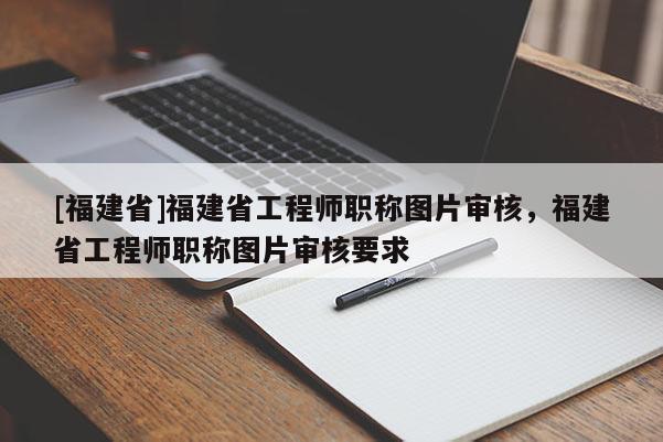 [福建省]福建省工程師職稱圖片審核，福建省工程師職稱圖片審核要求