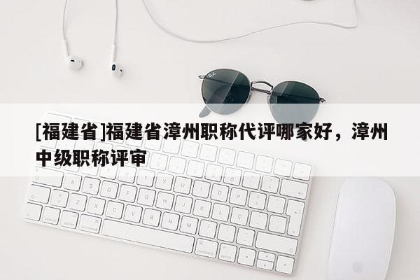 [福建省]福建省漳州職稱代評哪家好，漳州中級職稱評審