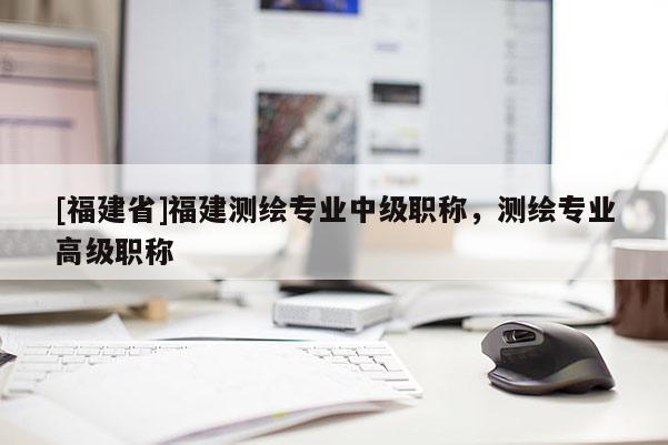 [福建省]福建測(cè)繪專業(yè)中級(jí)職稱，測(cè)繪專業(yè)高級(jí)職稱