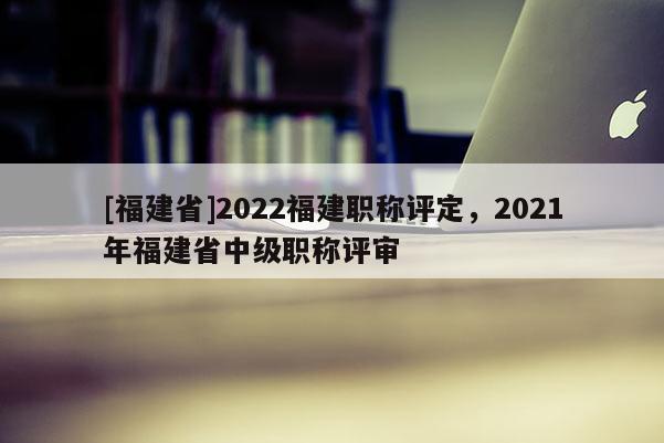 [福建省]2022福建職稱評定，2021年福建省中級職稱評審