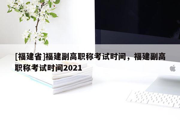 [福建省]福建副高職稱考試時(shí)間，福建副高職稱考試時(shí)間2021