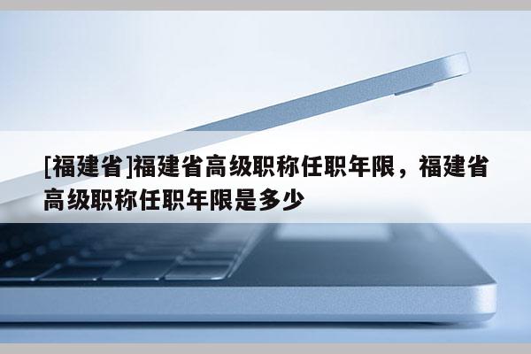 [福建省]福建省高級(jí)職稱任職年限，福建省高級(jí)職稱任職年限是多少