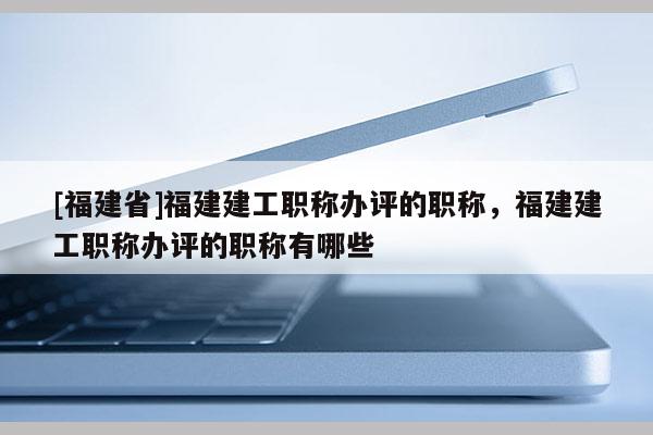 [福建省]福建建工職稱辦評(píng)的職稱，福建建工職稱辦評(píng)的職稱有哪些