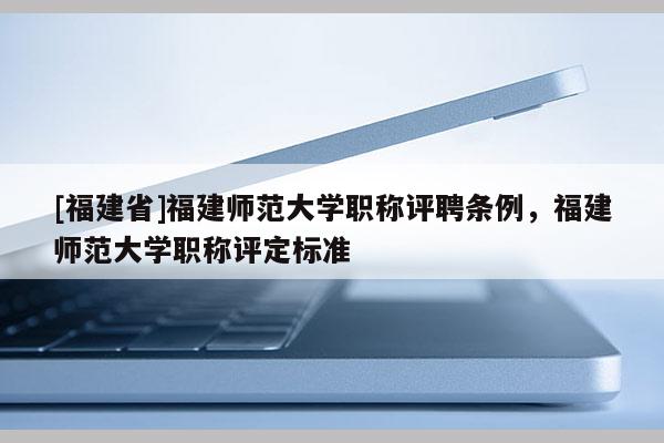 [福建省]福建師范大學職稱評聘條例，福建師范大學職稱評定標準