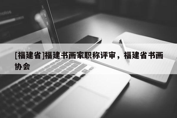 [福建省]福建書畫家職稱評(píng)審，福建省書畫協(xié)會(huì)