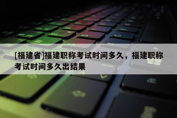 [福建省]福建職稱考試時(shí)間多久，福建職稱考試時(shí)間多久出結(jié)果