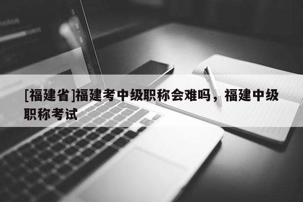 [福建省]福建考中級(jí)職稱會(huì)難嗎，福建中級(jí)職稱考試