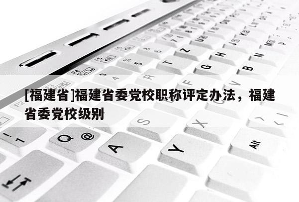 [福建省]福建省委黨校職稱評(píng)定辦法，福建省委黨校級(jí)別