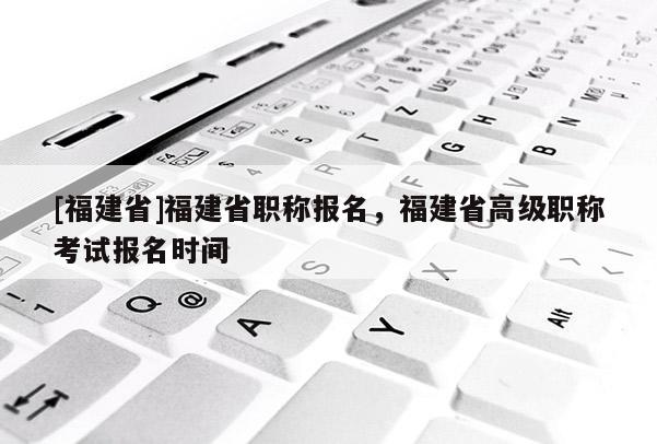 [福建省]福建省職稱報(bào)名，福建省高級(jí)職稱考試報(bào)名時(shí)間