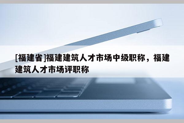 [福建省]福建建筑人才市場中級職稱，福建建筑人才市場評職稱