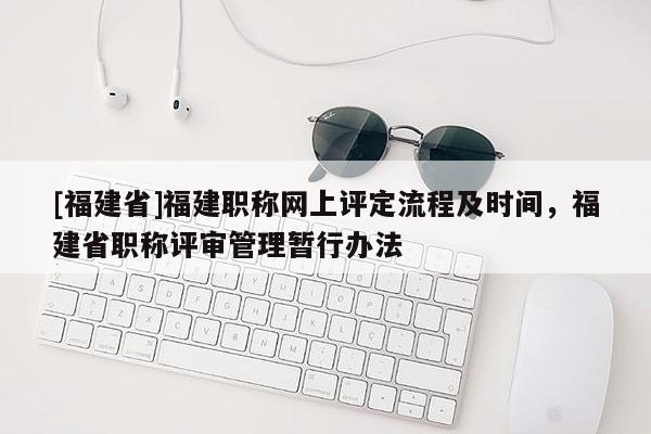 [福建省]福建職稱網(wǎng)上評定流程及時間，福建省職稱評審管理暫行辦法