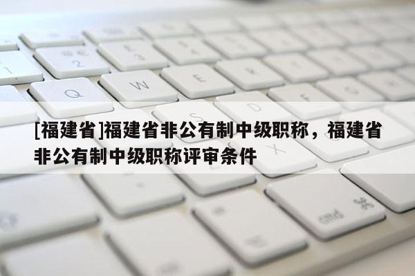 [福建省]福建省非公有制中級(jí)職稱，福建省非公有制中級(jí)職稱評(píng)審條件