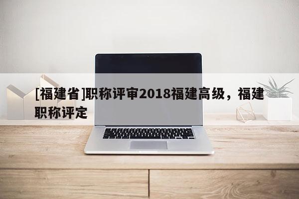 [福建省]職稱評(píng)審2018福建高級(jí)，福建職稱評(píng)定