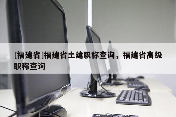 [福建省]福建省土建職稱查詢，福建省高級(jí)職稱查詢