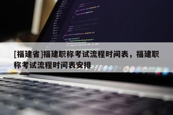 [福建省]福建職稱考試流程時間表，福建職稱考試流程時間表安排