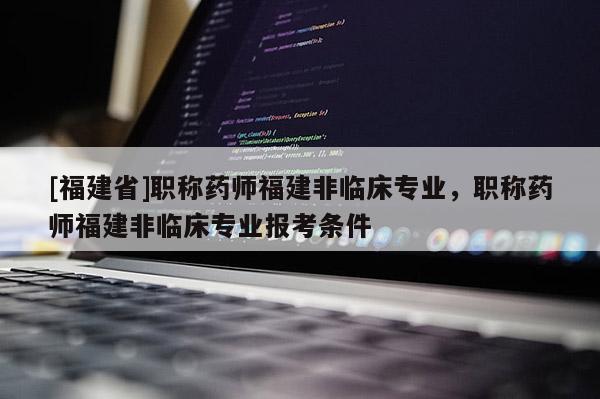 [福建省]職稱藥師福建非臨床專業(yè)，職稱藥師福建非臨床專業(yè)報(bào)考條件