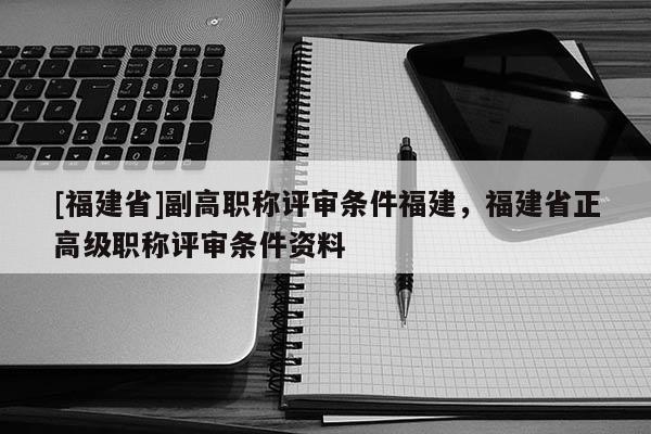 [福建省]副高職稱評(píng)審條件福建，福建省正高級(jí)職稱評(píng)審條件資料