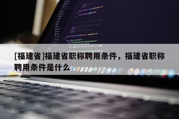 [福建省]福建省職稱聘用條件，福建省職稱聘用條件是什么