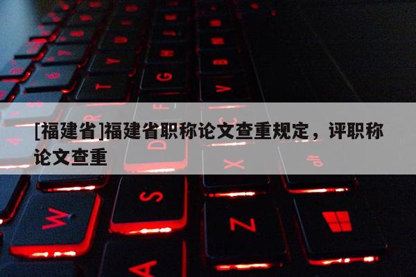 [福建省]福建省職稱論文查重規(guī)定，評職稱論文查重