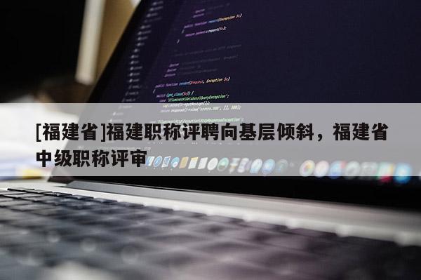 [福建省]福建職稱評聘向基層傾斜，福建省中級職稱評審