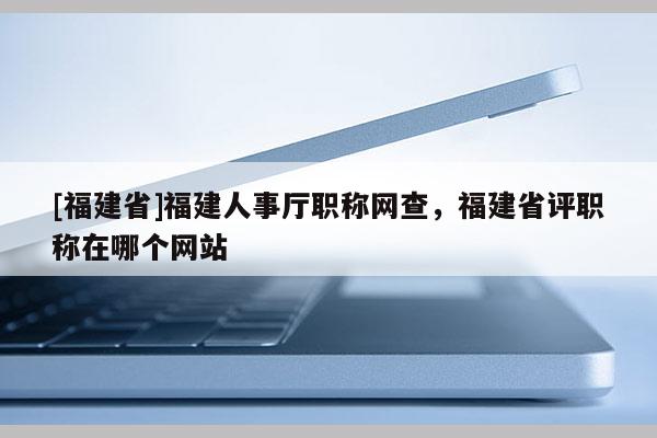 [福建省]福建人事廳職稱網(wǎng)查，福建省評(píng)職稱在哪個(gè)網(wǎng)站