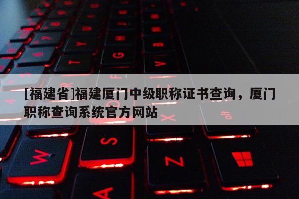 [福建省]福建廈門中級職稱證書查詢，廈門職稱查詢系統(tǒng)官方網(wǎng)站