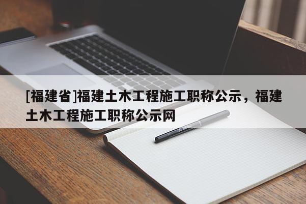 [福建省]福建土木工程施工職稱公示，福建土木工程施工職稱公示網(wǎng)