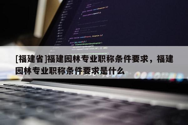 [福建省]福建園林專業(yè)職稱條件要求，福建園林專業(yè)職稱條件要求是什么