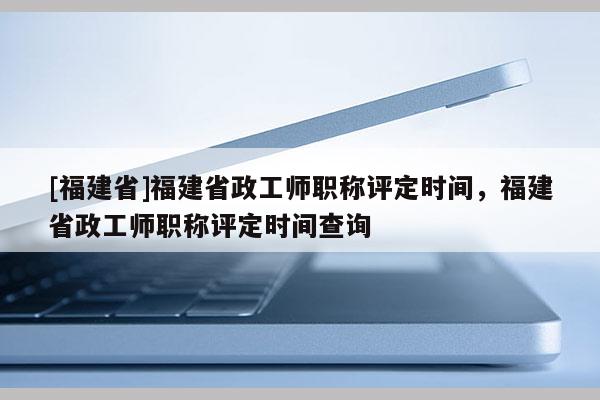 [福建省]福建省政工師職稱評(píng)定時(shí)間，福建省政工師職稱評(píng)定時(shí)間查詢