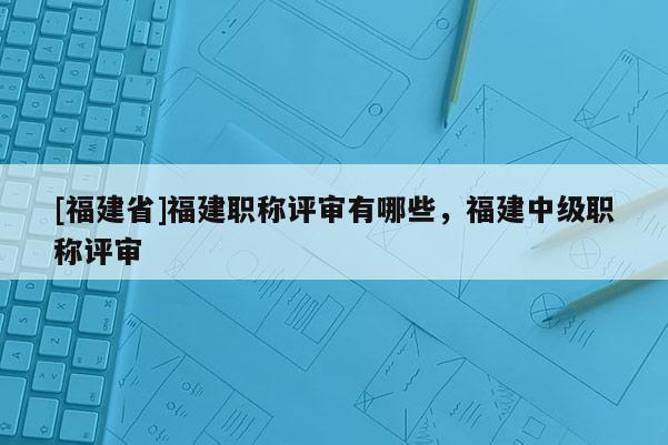 [福建省]福建職稱評審有哪些，福建中級職稱評審