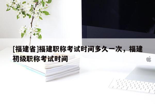 [福建省]福建職稱考試時(shí)間多久一次，福建初級(jí)職稱考試時(shí)間