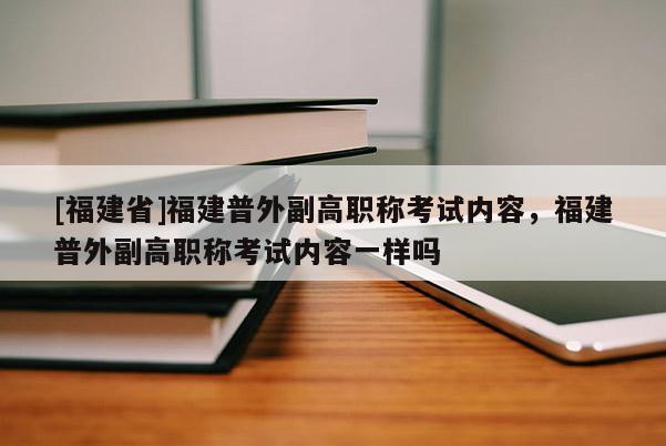 [福建省]福建普外副高職稱(chēng)考試內(nèi)容，福建普外副高職稱(chēng)考試內(nèi)容一樣嗎